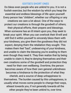 Do bless even people who are unkind to you. It is not a foolish exercise, but the wisdom by which you heap the essential and endless blessings of life upon yourself. Every person has "children", whether our offspring or any creations we care a lot about. One of the ways to protect our creations is through the goodwill of others; their physical efforts, their prayers and blessings. When someone has an ill intent upon you, they seek to break your spirit. When you can overlook their ill-will and still find it within yourself to sincerely bless them with your kindness, you give them the goodness they did not expect, denying them the retaliation they sought. This makes them feel "bad", undeserving of your kindness, and unable to claim the blessing you're availing to them even though they need it. They then realize that by being unable to claim it, they're denying themselves and their own creations some of the goodwill and protection they need for their own wellbeing. Over time, the person becomes aware of how their own general unkindness becomes a hindrance to the protection of what they cherish, and a source of deep unhappiness to themselves. The burden caused by this unhappiness is usually what moves some people to change their ways, at least towards you, if not generally towards all the other people they've been unkind to, over time.
