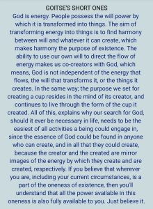 God is energy. People possess the will power by which it is transformed into things. The aim of transforming energy into things is to find harmony between will and whatever it can create, which makes harmony the purpose of existence. The ability to use our own will to direct the flow of energy makes us co-creators with God, which means God is not independent of the energy that flows, the will that transforms it, or the things it creates. In the same way, the purpose we set for creating a cup resides in the mind of its creator, and continues to live through the form of the cup it created. All of this explains why our search for God, should it ever be necessary in life, needs to be the easiest of all activities a being could engage in, since the essence of God could be found in anyone who can create, and in all that they could create, because the creator and the created are mirror images of the energy by which they create and are created, respectively. If you believe that wherever you are, including your current circumstances, is a part of the oneness of existence, then you'll understand that all the power available in this oneness is also fully available to you. Just believe it.