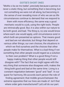 "Motho o ka se mo tsebe", precisely because a person is never a static thing, but something that is becoming, but not something we were not all along, but becoming in the sense of ever revealing more of who we are as life circumstances continue to demand that we respond to them with more efficiency; the same way a good mechanic would do a job, using the right tools. People are intrinsically good. But it is also within our nature to be both good, and bad. The thing is, no one would know where each one would apply, until circumstances exist in which both are presented as options. That means good and bad are not absolute, but things that depend on various other things: our own choices, the situations in which we find ourselves, and the choices that other people make for themselves. What is a bad thing if not something that other people would regard as a solution to their own problem? What is a good thing if not a happy-making thing that other people would still disagree with? The fact that we might agree with the very thing that someone else disagrees with, makes the thing both good and bad at the same time. Living is a constant negotiation between "good" and "bad". In our quest for harmony, life accords each person the role of finding agreement; that middle ground between the extreme opposites that our lives are made of. Isn't that where order gets manufactured? Let's all do our part.