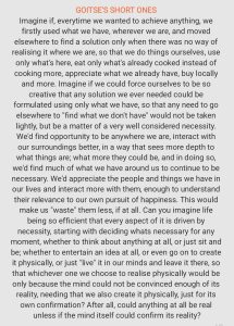 Imagine if, every time we wanted to achieve anything, we firstly used what we have, wherever we are, and moved elsewhere to find a solution only when there was no way of realising it where we are, so that we do things ourselves, use only what's here, eat only what's already cooked instead of cooking more, appreciate what we already have, buy locally and more. Imagine if we could force ourselves to be so creative that any solution we ever needed could be formulated using only what we have, so that any need to go elsewhere to "find what we don't have" would not be taken lightly, but be a matter of a very well considered necessity. We'd find opportunity to be anywhere we are, interact with our surroundings better, in a way that sees more depth to what things are; what more they could be, and in doing so, we'd find much of what we have around us to continue to be necessary. We'd appreciate the people and things we have in our lives and interact more with them, enough to understand their relevance to our own pursuit of happiness. This would make us "waste" them less, if at all. Can you imagine life being so efficient that every aspect of it is driven by necessity, starting with deciding what's necessary for any moment, whether to think about anything at all, or just sit and be; whether to entertain an idea at all, or even go on to create it physically, or just "live" it in our minds and leave it there, so that whichever one we choose to realise physically would be only because the mind could not be convinced enough of its reality, needing that we also create it physically, just for its own confirmation? After all, could anything at all be real unless the mind itself could confirm its reality?