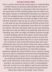 Life is a school, the kind that would shape our understanding of itself; reward our growing understanding with more of itself while "punishing" our ignorance with more lessons of the same kind, so that in learning them well, we realise how life indeed, "leaves no child behind". Situations are classes in which the valuable lessons of life are taught and learnt, and all of us are students who ever learn enough to also teach. We don't only learn what we say we came to school to learn, or only what we say we're learning, but all that we find to be necessary to enrich our experience, even when it's not meant as a lesson. We don't only teach what we say we're teaching, but what we're seen by others to be teaching, what we're not intending, even when we might not believe we know enough to teach anything, and for that reason, school never quite comes out, and learning never quite comes to an end. Our class is made less by those who are in it, but mostly those who continue to roam around the school yard, never even entering the class, but yet, whom in their own ways continue to follow on the teaching, even though they may seldom raise their hands to ask questions, nor have their progress assessed. Indeed, the school of life is ever in session, having less to do with our intentions and more with surrendering to what life itself seeks to teach, for its own sake, and how best we could each embody the lesson and be the lesson itself. A life well lived is a life lived in service to others, but to provide it, we must be in service to self, in contemplation with self, so that in our own ability to self-correct and learn our lessons well, one's very life would be the good lesson others learn while we all simply "roam" around.