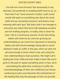 Life will ever move forward. Not necessarily in any direction, but positively in revealing itself more to us, so that even if we "move around in circles", each round would still teach us something new about the circle itself and our movement around it, and there's more meaning with each spin. But that's only if we manage to overcome any notion that we're still repeating ourselves and not making progress. In reality, that is never the case. Life is a continuous process of ever becoming better with what we do, and ever growing our understanding as we move from ignorance to knowing better, and with this knowledge, being able to revisit whatever made us suffer in the past, when we were not yet wise enough to know what it was, and using this new understanding to heal ourselves. We might call it healing the inner child and even make it seem like we've gone to the past to repeat something when in fact, we're only healing the adult who continues to suffer the misunderstandings of their own childhood, but whose continuing to learn ever becomes the embodiment of the healing that only the passage of time can provide.