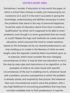 Sometimes I wonder, if education is truly worth the paper on which a school fees cheque is made, just measuring by our insistence on it, and if in the end it succeeds in giving the knowledge, understanding and abilities necessary to solve the problems that stand in the way of personal happiness. Could the value of education derive from how it confers a "qualification" by which we're supposed to be able to solve problems, even though it is never guaranteed that we would or could? Maybe the logic and methods we create around education, which structure the mind to create solutions based on the footsteps set by our revered predecessors, are only molding us to create in the likeness of what we were taught, sans the requisite creativity that's incumbent upon us to exercise, which must consider the ever changing circumstances of time. It may be that true education is not in the step by step rules and instructions of an algorithm, or the examples of what to do when faced with specific circumstances of life, but in enabling one to, whenever faced with a problem, assume a perspective in which the problem is already solved, and inspired by that picture, find whatever their own circumstances avail to solve the problem, with a very high likelihood of uncovering possibilities that may have not been available even to their predecessor or teacher.