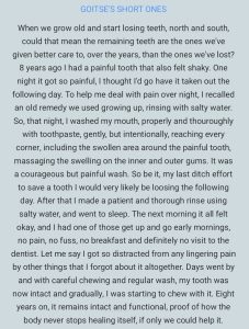 When we grow old and start losing teeth, north and south, could that mean the remaining teeth are the ones we've given better care to, over the years, than the ones we've lost? Eight years ago I had a painful tooth that also felt shaky. One night it got so painful, I thought I'd go have it taken out the following day. To help me deal with pain overnight, I recalled an old remedy we used growing up, rinsing with salty water. So, that night, I washed my mouth properly and thoroughly with toothpaste, gently, but intentionally, reaching every corner, including the swollen area around the painful tooth, massaging the swelling on the inner and outer gums. It was a courageous but painful wash. So be it, my last ditch effort to save a tooth I would very likely be losing the following day. After that I made a patient and thorough rinse using salty water, and went to sleep. The next morning it all felt okay, and I had one of those get up and go early mornings, no pain, no fuss, no breakfast and definitely no visit to the dentist. Let me say I got so distracted from any lingering pain by other things that I forgot about it altogether. Days went by and with careful chewing and regular wash, my tooth was now intact and gradually, I was starting to chew with it. Eight years on, it remains intact and functional, proof of how the body never stops healing itself, if only we could help it.