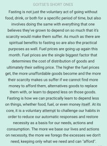 Fasting is not just the voluntary act of going without food, drink, or both for a specific period of time, but also involves doing the same with everything that one believes they've grown to depend on so much that it's scarcity would make them suffer. As much as there are spiritual benefits to fasting so are also the practical purposes as well. Fuel prices are going up again this month. Fuel prices are the single biggest factor that determines the cost of distribution of goods and ultimately their selling price. The higher the fuel prices get, the more unaffordable goods become and the more their scarcity makes us suffer if we cannot find more money to afford them, alternatives goods to replace them with, or learn to depend less on those goods. Fasting is how we can practically learn to depend less on things, whether food, fuel, or even money itself. At its core, it is a voluntary attempt to challenge our habits in order to reduce our automatic responses and restore necessity as a basis for our needs, actions and consumption. The more we base our lives and actions on necessity, the more we forego the excesses we don't need, keeping only what we need and can ('afford"