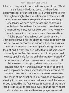 It helps to pray, and to do so with our eyes closed. We all are unique individuals, based on the unique circumstances of our birth and lives, which demand that although we might share situations with others, we still must live in them from the point of view of the unique challenges we each have to face and address as individuals. Sometimes it's not easy to resolve the challenges we have, because we "don't have" what we need to do so, in which case we start to appeal to a "higher power", through our own conceptions of Providence or God, for the ability to make possible what we believe we cannot do on our own. Eyes are a critical part of our prayers. They see specific things that we look at, and if what they see is the fearful situation we're currently in, the fear becomes a part of our prayer, and we pray specifically for the end of a situation instead of what created it. When we close our eyes, we see with the wise eye of the spirit, which sees not just the situation but how it was caused, in relation to others, and our prayer becomes one that seeks to address the cause so that the solution is sustainable. Sometimes the cause of the situation is in our minds, in how we're viewing it, but we cannot see that because of the mental chaos caused by the fear we see in it, when all we might need to do is just to close our eyes, change our mindset about what we see, and have our prayer answered.