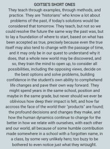 They teach through examples, through methods, and practice. They are "historians" who know a lot about problems of the past, if today's solutions would be considered that tomorrow. They teach, but not so we could resolve the future the same way the past was, but to lay a foundation of where to start, based on what has been accepted as true, precisely because even the true itself may also tend to change with the passage of time, and it may only be in our quest to understand why it does, that a whole new world may be discovered, and so, they train the mind to open up, to consider all possibilities, including the opposing views, decide on the best options and solve problems, building confidence in the student's own ability to comprehend life changes and pave their own way forward. They might spend years in the same school, position and maybe in the same grade, but never should we ever be oblivious how deep their impact is felt, and how far across the face of the world their "products" are found; the profound decisions and changes they make, and how the human dynamics continue to change for the better in how we relate with ourselves, with each other and our world, all because of some humble contribution made somewhere in a school with a forgotten name, in a class, by some very unlikely hero; too busy to be bothered to even notice just what they wrought.