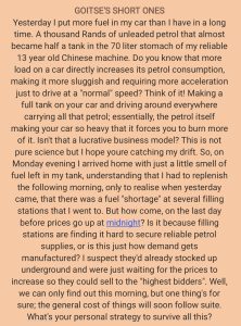 Yesterday I put more fuel in my car than I have in a long time. A thousand Rands of unleaded petrol that almost became half a tank in the 70 liter stomach of my reliable 13 year old Chinese machine. Do you know that more load on a car directly increases its petrol consumption, making it more sluggish and requiring more acceleration just to drive at a "normal" speed? Think of it! Making a full tank on your car and driving around everywhere carrying all that petrol; essentially, the petrol itself making your car so heavy that it forces you to burn more of it. Isn't that a lucrative business model? This is not pure science but I hope youre catching my drift. So, on Monday evening I arrived home with just a little smell of fuel left in my tank, understanding that I had to replenish the following morning, only to realise when yesterday came, that there was a fuel "shortage" at several filling stations that I went to. But how come, on the last day before prices go up at midnight? Is it because filling stations are finding it hard to secure reliable petrol supplies, or is this just how demand gets manufactured? I suspect they'd already stocked up underground and were just waiting for the prices to increase so they could sell to the "highest bidders". Well, we can only find out this morning, but one thing's for sure; the general cost of things will soon follow suit. What's your personal strategy to survive all this?