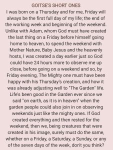 I was born on a Thursday and for me, Friday will always be the first full day of my life; the end of the working week and beginning of the weekend. Unlike with Adam, whom God must have created the last thing on a Friday before himself going home to heaven, to spend the weekend with Mother Nature, Baby Jesus and the heavenly hosts, I was created a day earlier just so God could have 24 hours more to observe me up close, before going on a weekend and so, by Friday evening, The Mighty one must have been happy with his Thursday's creation, and how it was already adjusting well to "The Garden" life. Life's been good in the Garden ever since we said "on earth, as it is in heaven" when the garden people could also join in on observing weekends just like the mighty ones. If God created everything and then rested for the weekend, then we, being creatures that were created in his image, surely must do the same, whether on a Friday, a Saturday, a Sunday, or any of the seven days of the week, don't you think?