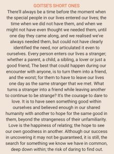 There'll always be a time before the moment when the special people in our lives entered our lives; the time when we did not have them, and when we might not have even thought we needed them, until one day they came along, and we realised we've always needed them, but could not have clearly identified the need, nor articulated it even to ourselves. Every person enters our lives a stranger; whether a parent, a child, a sibling, a lover or just a good friend, The best that could happen during our encounter with anyone, is to turn them into a friend, and the worst; for them to have to leave our lives one day as the same stranger that we met. What turns a stranger into a friend while leaving another to continue to be strange? It's the courage to dare to love. It is to have seen something good within ourselves and believed enough in our shared humanity with another to hope for the same good in them, beyond the strangeness of their unfamiliarity. Love is the happiness of relating; the hope to see our own goodness in another. Although our success in uncovering it may not be guaranteed, it is still, the search for something we know we have in common, deep down within; the risk of daring to find out.