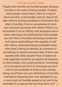 People with humility are humble people, because humility is the state of being humble. If asked, many people would claim, often as a way to show humility, to be humble, and yet, they'd still take offence at being humbled or humiliated. But what is humility if not an acceptance of one's own common humanity with others? What is to be humble if not an affinity with all people and to resist claiming to be anything that other people are not? Now, if humility and being humble are both about subscribing to the equality of self with others, what does being humiliated mean, other than it being an attempt, by someone or something, to remind someone else of their own equality with other people? Now, if indeed we truly regarded ourselves as equal in all respects to other people, why would someone "reminding' us to be equal ever hurt? Is it because we don't want to be reminded of what we are already being; we all have our own definitions of humility and they're imposing their own standard on us, or we're just not humble people at all, and to be reminded is to expose the fact that we're not?