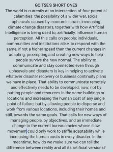 The world is currently at an intersection of four potential calamities: the possibility of a wider war, social upheavals caused by economic strain, increasing climate change disasters, together with how Artificial Intelligence is being used to, artificially, influence human perception. All this calls on people; individuals, communities and institutions alike, to respond with the same, if not a higher speed than the current changes in adapting, preempting and creating new ways to help people survive the new normal. The ability to communicate and stay connected even through upheavals and disasters is key in helping to activate whatever disaster recovery or business continuity plans we have in place. That ability to communicate remotely and effectively needs to be developed, now; not by putting people and resources in the same buildings or locations and increasing the human cost of any single point of failure, but by allowing people to disperse and work from various locations, including their homes and still, towards the same goals. That calls for new ways of managing people, by objectives, and an immediate change to the current bureaucracies whose slow movement could only work to stifle adaptability while increasing the human costs in every disaster. In the meantime, how do we make sure we can tell the difference between reality and all its artificial versions?