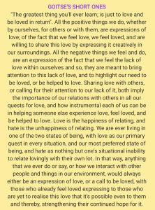 GOITSE'S SHORT ONES "The greatest thing you'll ever learn; is just to love and be loved in return". All the positive things we do, whether by ourselves, for others or with them, are expressions of love; of the fact that we feel love, we feel loved, and are willing to share this love by expressing it creatively in our surroundings. All the negative things we feel and do, are an expression of the fact that we feel the lack of love within ourselves and so, they are meant to bring attention to this lack of love, and to highlight our need to be loved, or be helped to love. Sharing love with others, or calling for their attention to our lack of it, both imply the importance of our relations with others in all our quests for love, and how instrumental each of us can be in helping someone else experience love, feel loved, and be helped to love. Love is the happiness of relating, and hate is the unhappiness of relating. We are ever living in one of the two states of being, with love as our primary quest in every situation, and our most preferred state of being, and hate as nothing but one's situational inability to relate lovingly with their own lot. In that way, anything that we ever do or say, or how we interact with other people and things in our environment, would always either be an expression of love, or a call to be loved, with those who already feel loved expressing to those who are yet to realise this love that it's possible even to them and thereby, strengthening their continued hope for it.