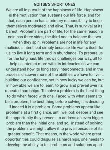 GOITSE'S SHORT ONES We are all in pursuit of the happiness of life. Happiness is the motivation that sustains our life force, and for that, each person has a primary responsibility to keep themselves motivated, and alive. That, is survival at its barest. Problems are part of life, for the same reason a coin has three sides, the third one to balance the two when they spin. Problems are not in life for any malicious intent, but simply because life wants itself for us; to live it long term and in abundance. To prepare us for the long haul, life throws challenges our way, all to help us interact more with its intricacies so we can understand how its long story interconnects, and in the process, discover more of the abilities we have to live it, building our confidence, not in how lucky we can be, but in how able we are to learn, to grow and prevail over its repeated hardships. To solve a problem is the best thing to do when faced with one. Faced with what seems to be a problem, the best thing before solving it is deciding if indeed it is a problem. Some problems appear like problems at a first glance, until we look deeper and see the opportunity they present, to address an even bigger problem than the initial one, and so, instead of solving the problem, we might allow it to prevail because of its greater benefit. That means, in the world where great opportunities could disguise as hardships, one needs to develop the ability to tell problems and solutions apart.