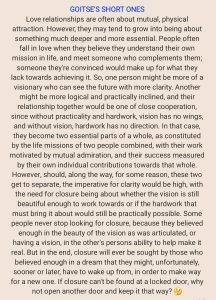 GOITSEIS SHORT ONES Love relationships are often about mutual, physical attraction. However, they may tend to grow into being about something much deeper and more essential. People often fall in love when they believe they understand their own mission in life, and meet someone who complements them; someone they're convinced would make up for what they lack towards achieving it. So, one person might be more of a visionary who can see the future with more clarity. Another might be more logical and practically inclined, and their relationship together would be one of close cooperation, since without practicality and hardwork, vision has no wings, and without vision, hardwork has no direction. In that case, they become two essential parts of a whole, as constituted by the life missions of two people combined, with their work motivated by mutual admiration, and their success measured by their own individual contributions towards that whole. However, should, along the way, for some reason, these two get to separate, the imperative for clarity would be high, with the need for closure being about whether the vision is still beautiful enough to work towards or if the hardwork that must bring it about would still be practically possible. Some people never stop looking for closure, because they believed enough in the beauty of the vision as was articulated, or having a vision, in the other's persons ability to help make it real. But in the end, closure will ever be sought by those who believed enough in a dream that they might, unfortunately, sooner or later, have to wake up from, in order to make way for a new one. If closure can't be found at a locked door, why not open another door and keep it that way?