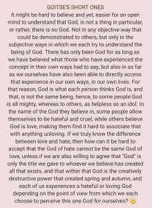 GOITSE'S SHORT ONES It might be hard to believe and yet, easier for an open mind to understand that God, is not a thing in particular, or rather, there is no God. Not in any objective way that could be demonstrated to others, but only in the subjective ways in which we each try to understand the being of God. There has only been God for as long as we have believed what those who have experienced the concept in their own ways had to say, but also in as far as we ourselves have also been able to directly access that experience in our own ways, in our own lives. For that reason, God is what each person thinks God is, and that, is not the same being, hence, to some people God is all mighty, whereas to others, as helpless as an idol. In the name of the God they believe in, some people allow themselves to be hateful and cruel, while others believe God is love, making them find it hard to associate that with anything unloving. If we truly know the difference between love and hate, then how can it be hard to accept that the God of hate cannot be the same God of love, unless if we are also willing to agree that "God" is only the title we gave to whoever we believe has created all that exists, and that within that God is the creatively destructive power that created spring and autumn, and each of us experiences a hateful or loving God depending on the point of view from which we each choose to perceive this one God for ourselves?