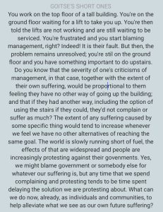 GOITSE'S SHORT ONES You work on the top floor of a tall building. You're on the ground floor waiting for a lift to take you up. You're then told the lifts are not working and are still waiting to be serviced. You're frustrated and you start blaming management, right? Indeed! It is their fault. But then, the problem remains unresolved; you're stil on the ground floor and you have something important to do upstairs. Do you know that the severity of one's criticisms of management, in that case, together with the extent of their own suffering, would be propolrtional to them feeling they have no other way of going up the building; and that if they had another way, including the option of using the stairs if they could, they'd not complain or suffer as much? The extent of any suffering caused by some specific thing would tend to increase whenever we feel we have no other alternatives of reaching the same goal. The world is slowly running short of fuel, the effects of that are widespread and people are increasingly protesting against their govenments. Yes, we might blame government or somebody else for whatever our suffering is, but any time that we spend complaining and protesting tends to be time spent delaying the solution we are protesting about. What can we do now, already, as individuals and communities, to help alleviate what we see as our own future suffering?