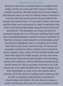 GOITSE'S SHORT ONES Money is very much a central theme in people's lives today, so that we must ever find a way to make it to sustain ourselves. We then study and choose careers that become each our way of making money. However, it must be said that some careers are just bad for the people who pursue them. To succeed in them, one must sacrifice their own conscience in order to transform into what could only be described using the same terms as anti-human. The examples are many, but think of someone whose job it is to find just anything they could use to repudiate people's medical insurance policies, so that the company could, based on a technicality, avoid honoring its obligation even to someone who's done their best to pay "every" premium due. Of course, an insurance contract is still a contract, and is based on terms "agreed" upon, many of which people hardly read when they sign but simply accept, on trust, the same way we just click and accept Google's ever-changing terms and conditions, without thinking something bad would come of it. But to go every morning to do a job whose aim is to make life difficult for other people, as if their despiration is a kpi in our own performance contract; all in the name of cutting costs, making profit, so that a company could declare a dividend to shareholders who think a 50 cent share increase is worth sacrificing a few lives for. How humane is that?