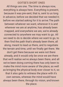 GOITSE'S SHORT ONES All things are one. The time is always now, everything is always here. Everything is present, because it was pre-sent, that is, sent to us long in advance, before we decided that we needed it; before we started asking for it to arrive. The path between whatever we want, wherever it is and wherever we are at anytime, has already been mapped, and everywhere we are, we're already connected to anywhere we may want to go. All we need to do is decide where we want to go, to then find the path that's already been there, all along, meant to lead us there, and to negotiate the terrain and time, until we finally get there. We don't get there because we were not there already, and it would only be once we are there that we'll realise we've always been there, and all we've been doing coming there has only been to make the mind more aware of the place, as well as bringing the physical body ever closer to it, so that it also gets to witness the place with it's own senses, whereas the mind would have always been there, through its vision, and known the place.