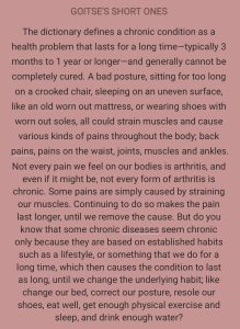 GOITSE'S SHORT ONES The dictionary defines a chronic condition as a health problem that lasts for a long time-typically 3 months to 1 year or longer-and generally cannot be completely cured. A bad posture, sitting for too long on a crooked chair, sleeping on an uneven surface, like an old worn out mattress, or wearing shoes with worn out soles, all could strain muscles and cause various kinds of pains throughout the body; back pains, pains on the waist, joints, muscles and ankles. Not every pain we feel on our bodies is arthritis, and even if it might be, not every form of arthritis is chronic. Some pains are simply caused by straining our muscles. Continuing to do so makes the pain last longer, until we remove the cause. But do you know that some chronic diseases seem chronic only because they are based on established habits such as a lifestyle, or something that we do for a long time, which then causes the condition to last as long, until we change the underlying habit; like change our bed, correct our posture, resole our shoes, eat well, get enough physical exercise and sleep, and drink enough water?