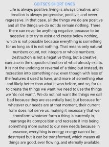 GOITSE'S SHORT ONES Life is always positive, living is always creative, and creation is always progressive, positive, and never regressive. In that case, all the things we do are positive and all the things we do not do remain nothing. There there can never be anything negative, because to be negative is to try to exist and create below nothing, which is not possible because everything is something for as long as it is not nothing. That means only natural numbers count, not integers or whole numbers. Destruction is not a negative thing, but a creative exercise in the opposite direction of what already exists. It is not the undoing or reversal of a thing but instead, its recreation into something new, even though with less of the features it used to have, and more of something else and likely better than what it was before, and so, for us to create the things we want, we need to use the things we "do not want". We do not not want the things we call bad because they are essentially bad, but because for whatever our needs are at that moment, their current form does not serve us, making it necessary that we transform whatever form a thing is currently in, rearrange its composition and recreate it into being something more suited to our new needs because in essence, everything is energy, energy cannot be destroyed but it can be transformed, which means all things are good, ever flowing, and eternally available.