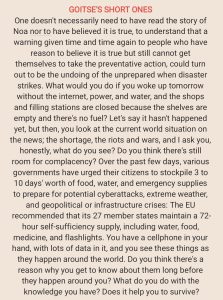 GOITSE'S SHORT ONES One doesn't necessarily need to have read the story of Noa nor to have believed it is true, to understand that a warning given time and time again to people who have reason to believe it is true but still cannot get themselves to take the preventative action, could turn out to be the undoing of the unprepared when disaster strikes. What would you do if you woke up tomorrow without the internet, power, and water, and the shops and filling stations are closed because the shelves are empty and there's no fuel? Let's say it hasn't happened yet, but then, you look at the current world situation on the news; the shortage, the riots and wars, and I ask you, honestly, what do you see? Do you think there's still room for complacency? Over the past few days, various governments have urged their citizens to stockpile 3 to 1 0 days' worth of food, water, and emergency supplies to prepare for potential cyberattacks, extreme weather, and geopolitical or infrastructure crises: The EU recommended that its 27 member states maintain a 72- hour self-sufficiency supply, including water, food, medicine, and flashlights. You have a cellphone in your hand, with lots of data in it, and you see these things as they happen around the world. Do you think there's a reason why you get to know about them long before they happen around you? What do you do with the knowledge you have? Does it help you to survive?
