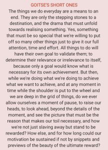 GOITSE'S SHORT ONES The things we do everyday are a means to an end. They are only the stepping stones to a destination, and the drama that must unfold towards realising something. Yes, something that must be so special that we're willing to put off so many other things just to give it our full attention, time and effort. All things to do will have their own goal to validate them; to determine their relevance or irrelevance to itself, because only a goal would know what is necessary for its own achievement. But then, while we're doing what we're doing to achieve what we want to achieve, and at any moment in time while the shoulder is put to the wheel and we are deep in the grid of things, do we ever allow ourselves a moment of pause, to raise our heads, to look ahead, beyond the details of the moment, and see the picture that must be the reason that makes our toil necessary, and how we're not just slaving away but stand to be rewarded? How else, and for how long could our motivation be sustained if not by snippets and previews of the beauty of the ultimate reward?